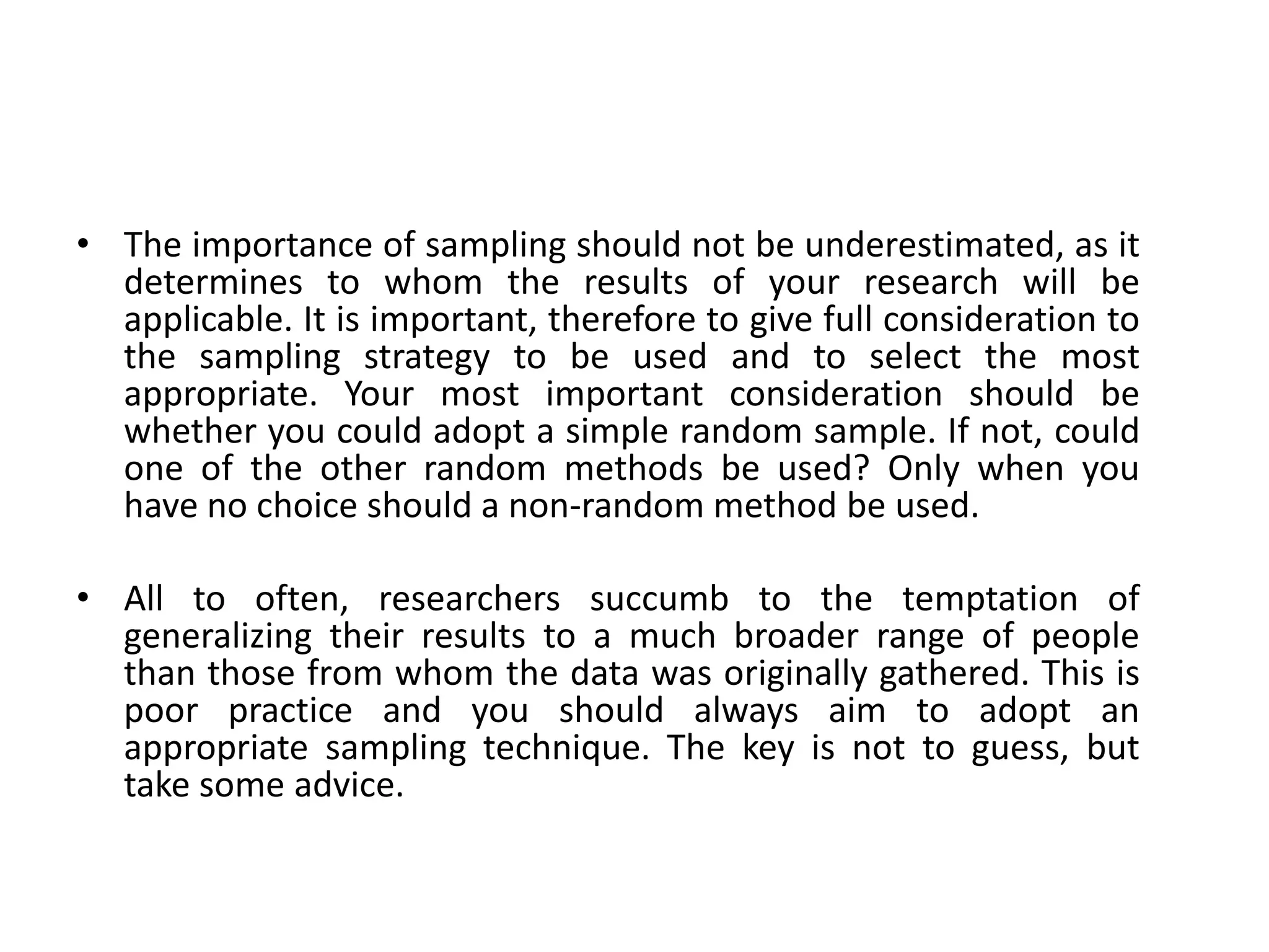 • The importance of sampling should not be underestimated, as it
  determines to whom the results of your research will be
  applicable. It is important, therefore to give full consideration to
  the sampling strategy to be used and to select the most
  appropriate. Your most important consideration should be
  whether you could adopt a simple random sample. If not, could
  one of the other random methods be used? Only when you
  have no choice should a non-random method be used.

• All to often, researchers succumb to the temptation of
  generalizing their results to a much broader range of people
  than those from whom the data was originally gathered. This is
  poor practice and you should always aim to adopt an
  appropriate sampling technique. The key is not to guess, but
  take some advice.
 