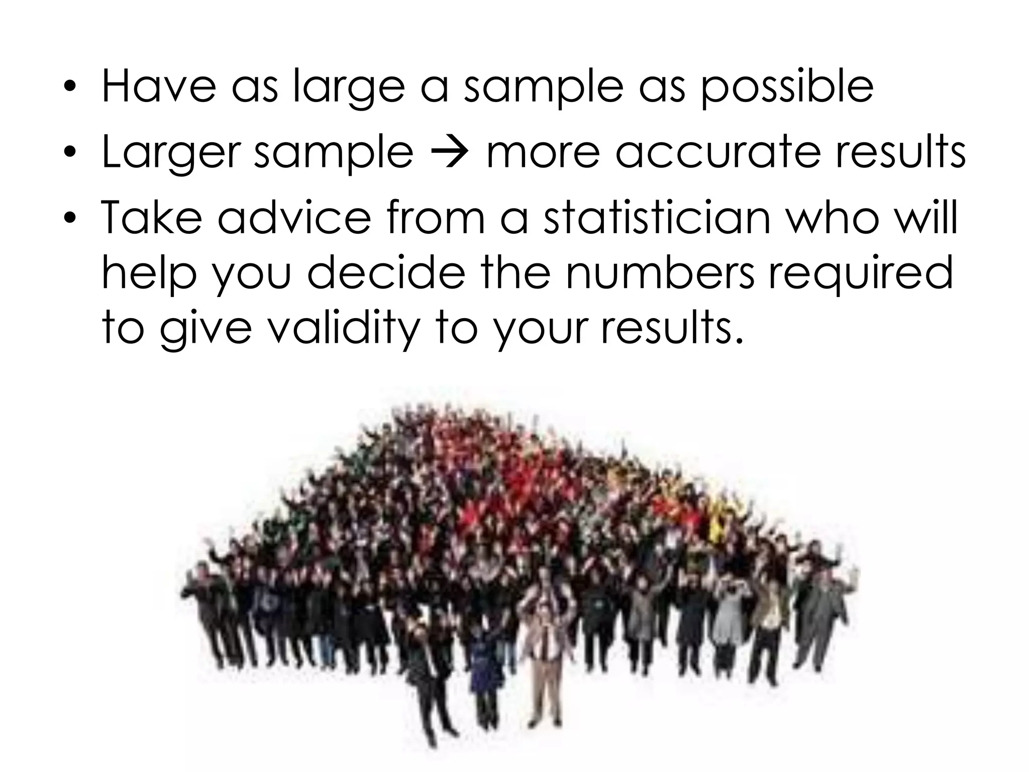 • Have as large a sample as possible
• Larger sample  more accurate results
• Take advice from a statistician who will
  help you decide the numbers required
  to give validity to your results.
 