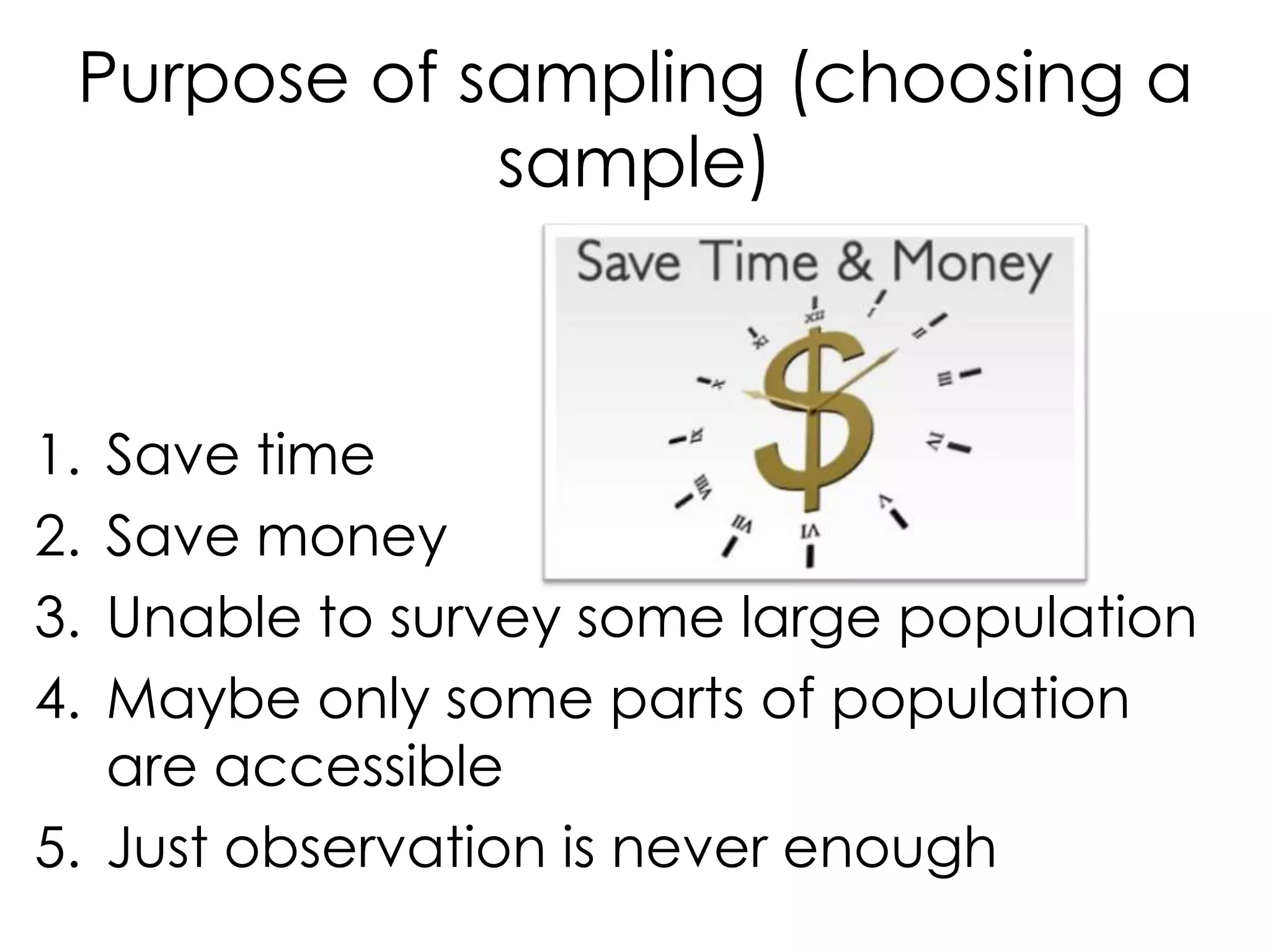 Purpose of sampling (choosing a
             sample)



1. Save time
2. Save money
3. Unable to survey some large population
4. Maybe only some parts of population
   are accessible
5. Just observation is never enough
 
