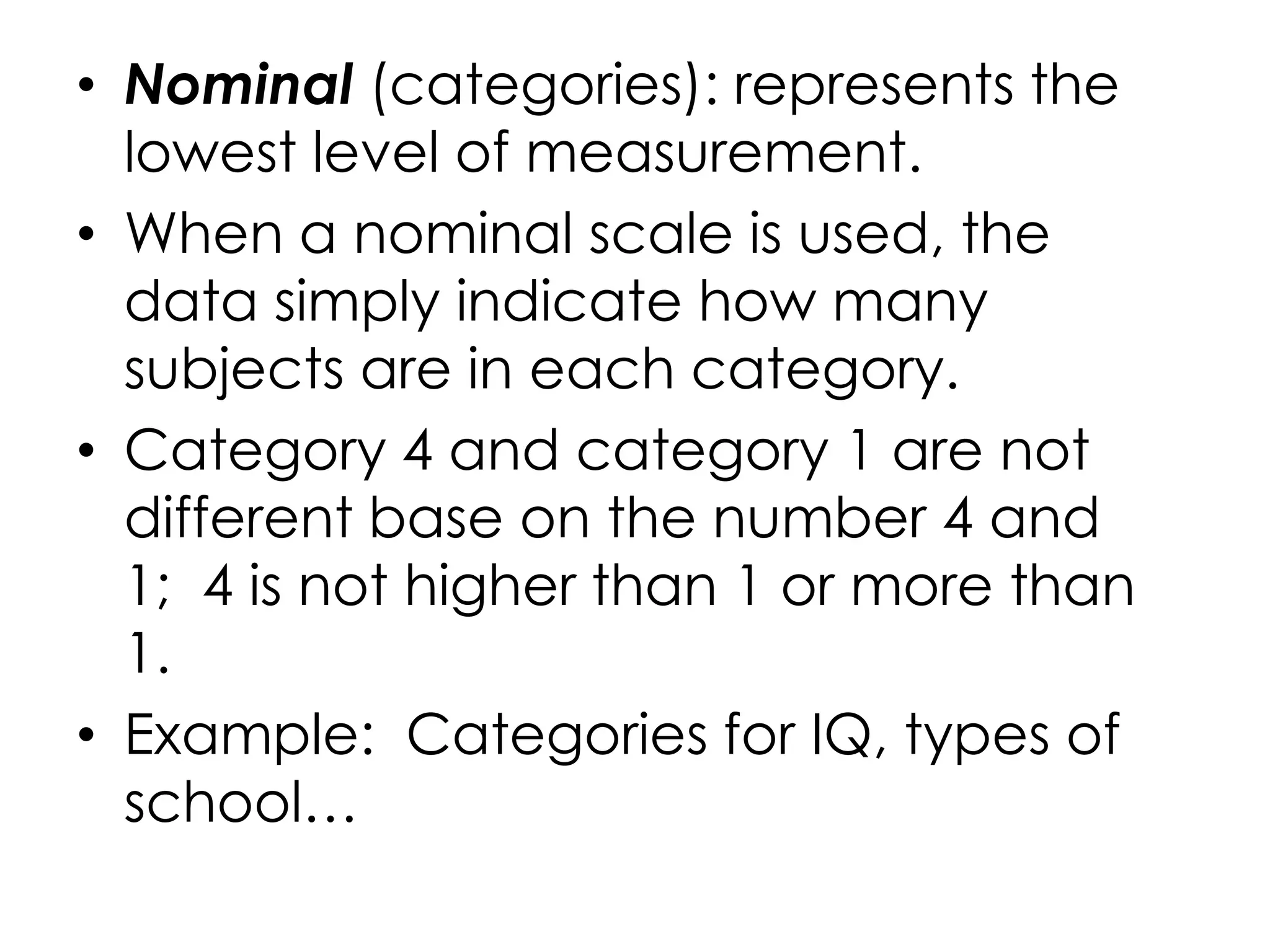 • Nominal (categories): represents the
  lowest level of measurement.
• When a nominal scale is used, the
  data simply indicate how many
  subjects are in each category.
• Category 4 and category 1 are not
  different base on the number 4 and
  1; 4 is not higher than 1 or more than
  1.
• Example: Categories for IQ, types of
  school…
 