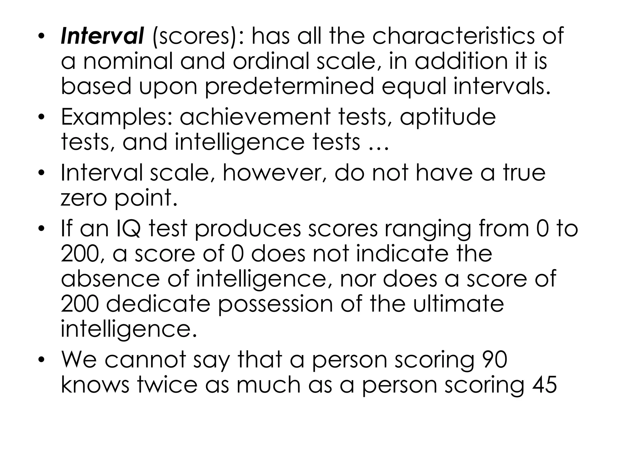 • Interval (scores): has all the characteristics of
  a nominal and ordinal scale, in addition it is
  based upon predetermined equal intervals.
• Examples: achievement tests, aptitude
  tests, and intelligence tests …
• Interval scale, however, do not have a true
  zero point.
• If an IQ test produces scores ranging from 0 to
  200, a score of 0 does not indicate the
  absence of intelligence, nor does a score of
  200 dedicate possession of the ultimate
  intelligence.
• We cannot say that a person scoring 90
  knows twice as much as a person scoring 45
 