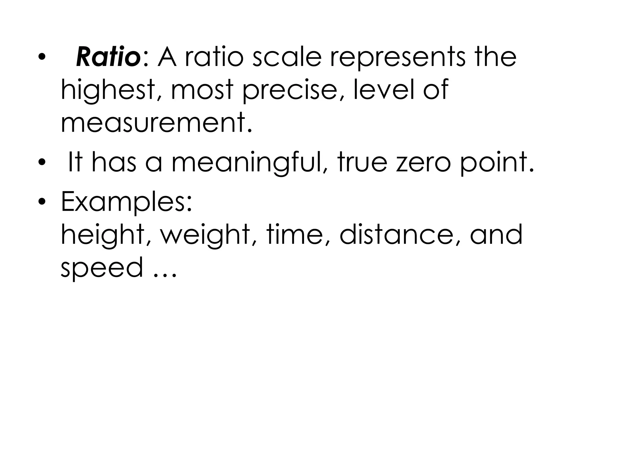 •  Ratio: A ratio scale represents the
  highest, most precise, level of
  measurement.
• It has a meaningful, true zero point.
• Examples:
  height, weight, time, distance, and
  speed …
 