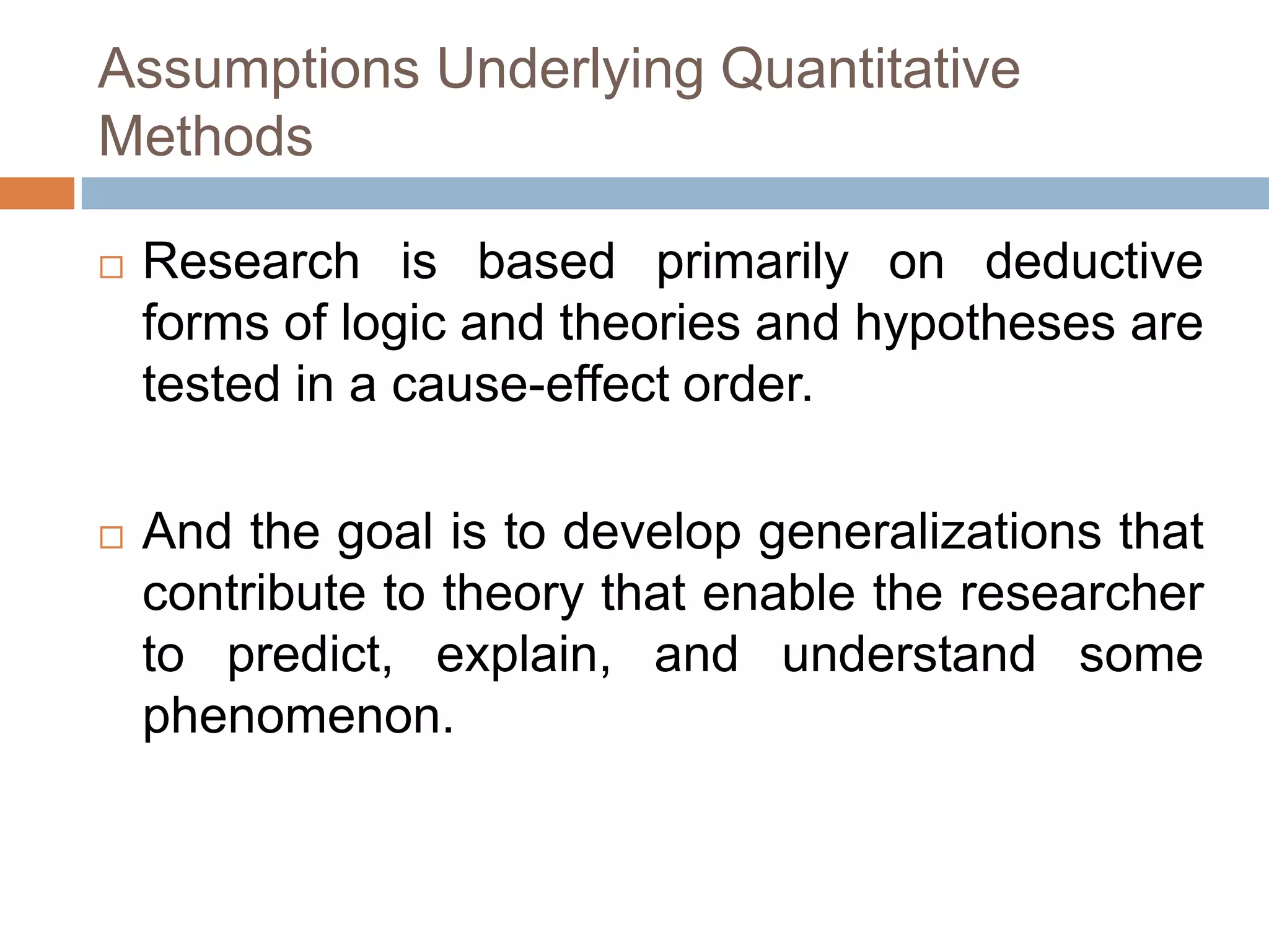 Assumptions Underlying Quantitative
Methods

   Research is based primarily on deductive
    forms of logic and theories and hypotheses are
    tested in a cause-effect order.

   And the goal is to develop generalizations that
    contribute to theory that enable the researcher
    to predict, explain, and understand some
    phenomenon.
 
