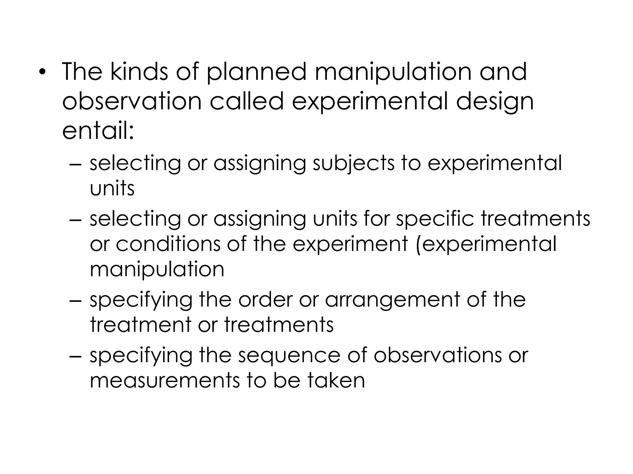 • The kinds of planned manipulation and
  observation called experimental design
  entail:
  – selecting or assigning subjects to experimental
    units
  – selecting or assigning units for specific treatments
    or conditions of the experiment (experimental
    manipulation
  – specifying the order or arrangement of the
    treatment or treatments
  – specifying the sequence of observations or
    measurements to be taken
 