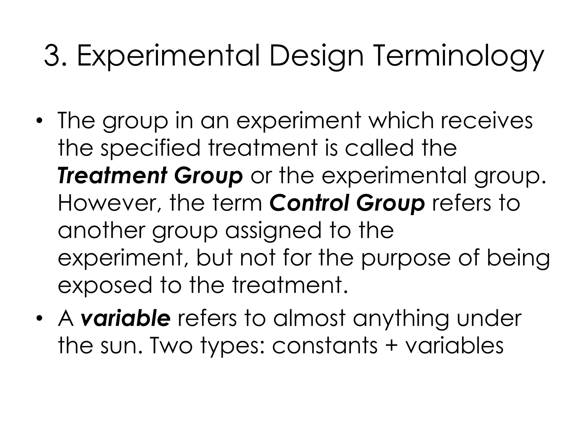 3. Experimental Design Terminology

• The group in an experiment which receives
  the specified treatment is called the
  Treatment Group or the experimental group.
  However, the term Control Group refers to
  another group assigned to the
  experiment, but not for the purpose of being
  exposed to the treatment.
• A variable refers to almost anything under
  the sun. Two types: constants + variables
 