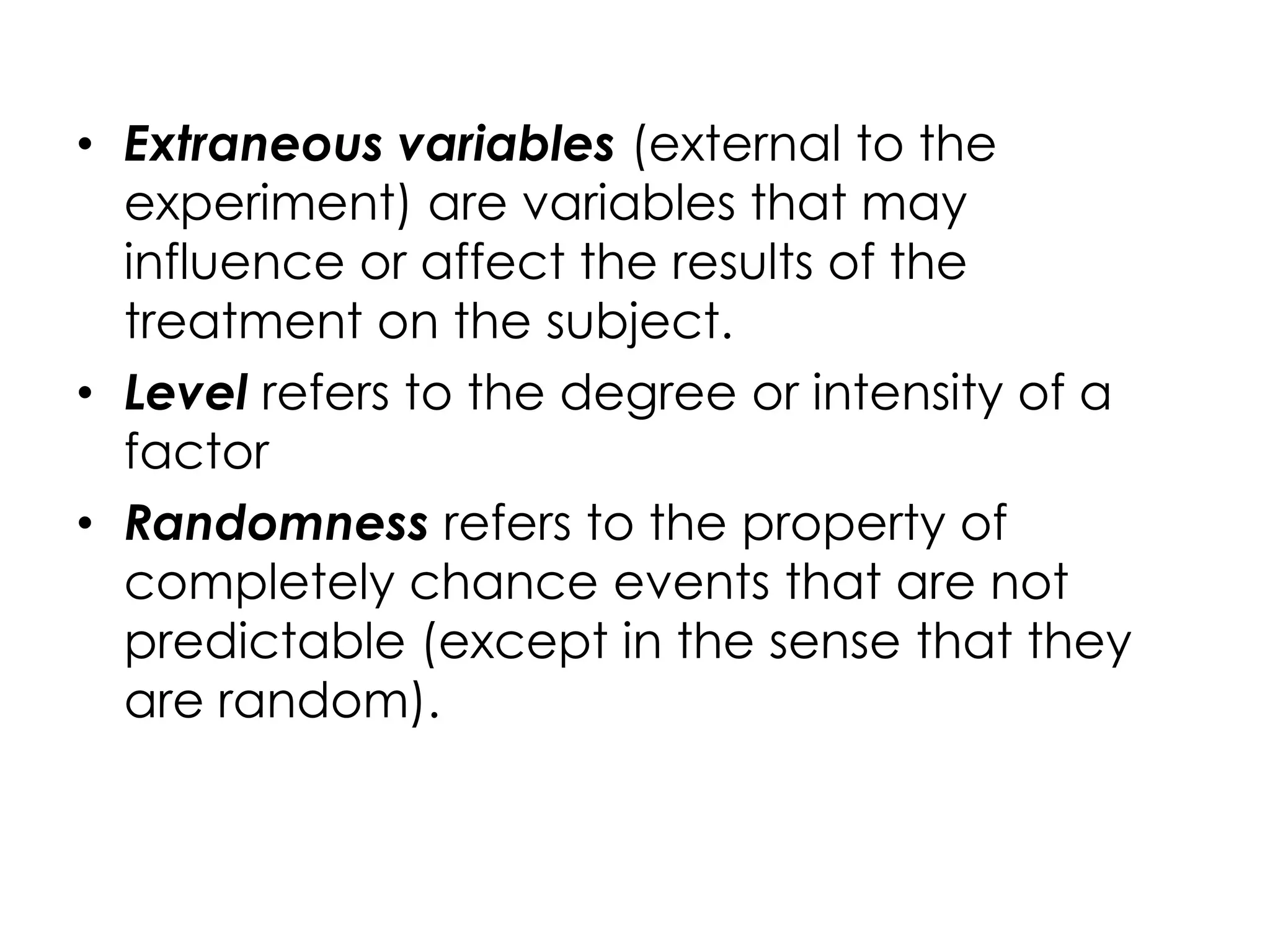 • Extraneous variables (external to the
  experiment) are variables that may
  influence or affect the results of the
  treatment on the subject.
• Level refers to the degree or intensity of a
  factor
• Randomness refers to the property of
  completely chance events that are not
  predictable (except in the sense that they
  are random).
 
