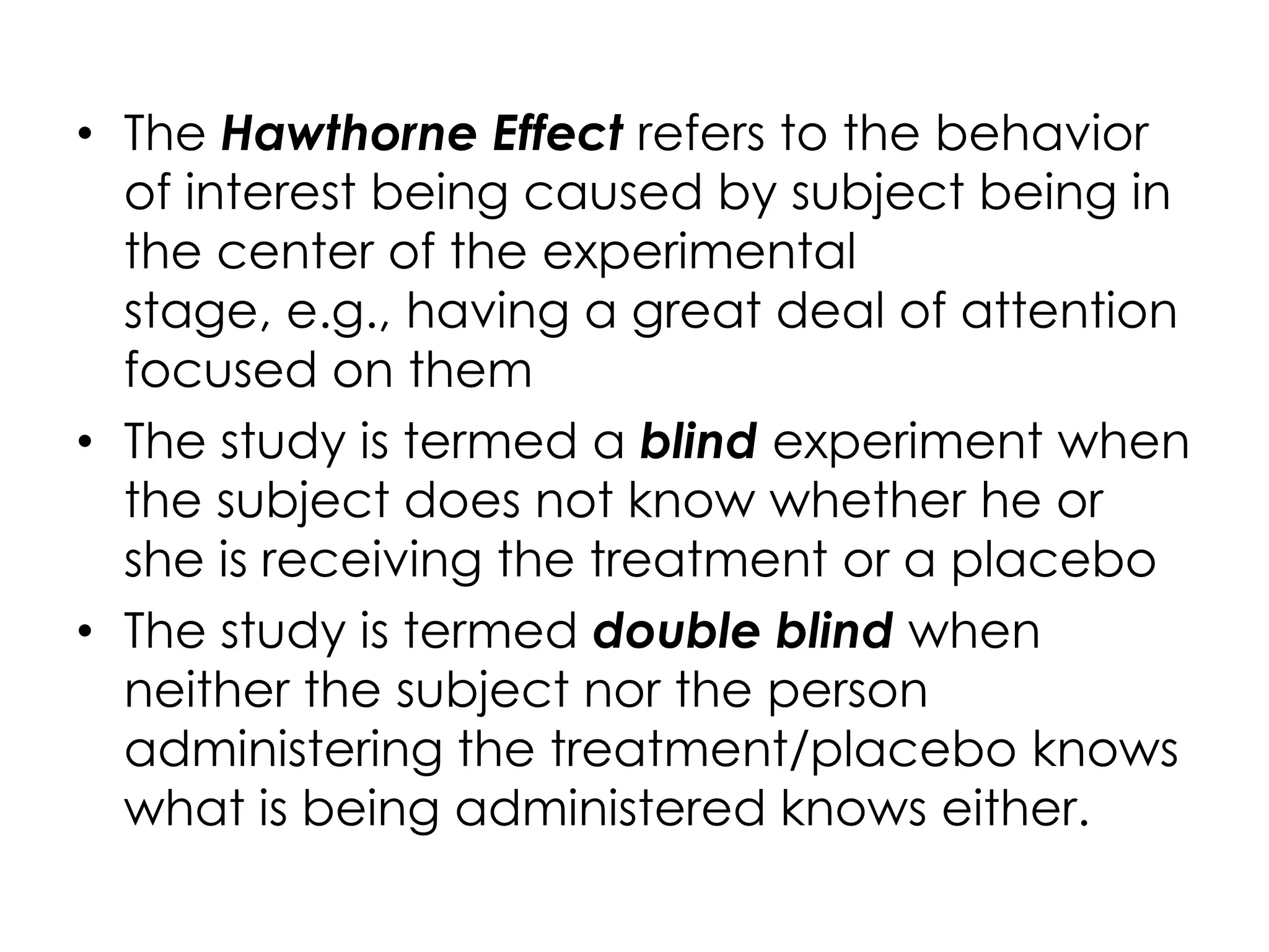 • The Hawthorne Effect refers to the behavior
  of interest being caused by subject being in
  the center of the experimental
  stage, e.g., having a great deal of attention
  focused on them
• The study is termed a blind experiment when
  the subject does not know whether he or
  she is receiving the treatment or a placebo
• The study is termed double blind when
  neither the subject nor the person
  administering the treatment/placebo knows
  what is being administered knows either.
 