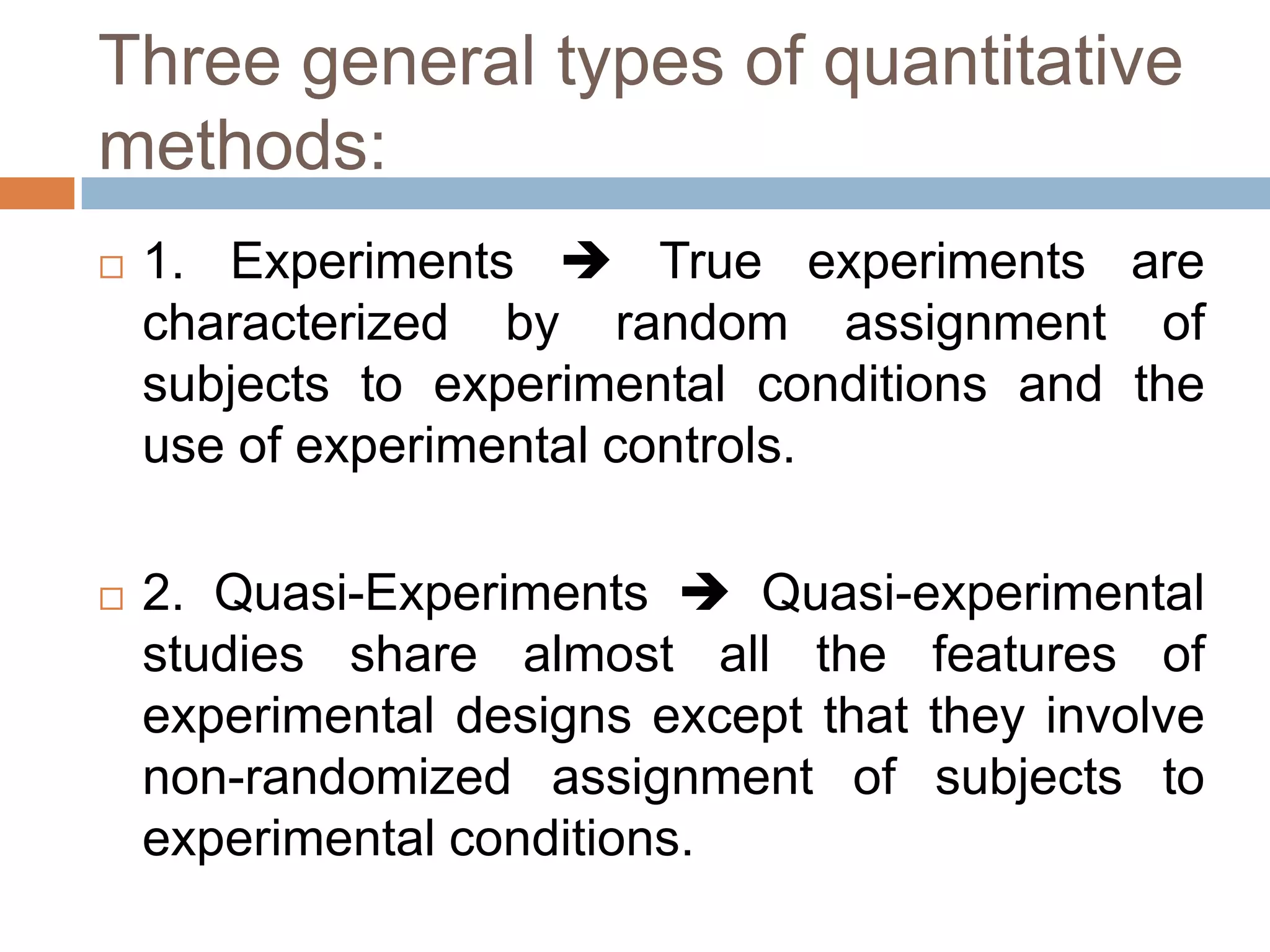 Three general types of quantitative
methods:
   1. Experiments  True experiments are
    characterized by random assignment of
    subjects to experimental conditions and the
    use of experimental controls.

   2. Quasi-Experiments  Quasi-experimental
    studies share almost all the features of
    experimental designs except that they involve
    non-randomized assignment of subjects to
    experimental conditions.
 