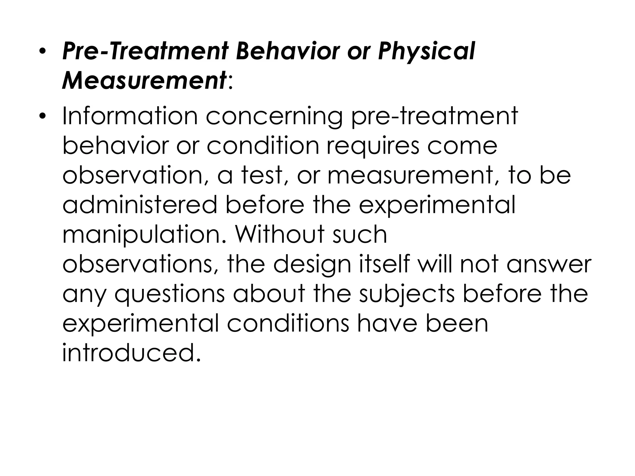• Pre-Treatment Behavior or Physical
  Measurement:
• Information concerning pre-treatment
  behavior or condition requires come
  observation, a test, or measurement, to be
  administered before the experimental
  manipulation. Without such
  observations, the design itself will not answer
  any questions about the subjects before the
  experimental conditions have been
  introduced.
 