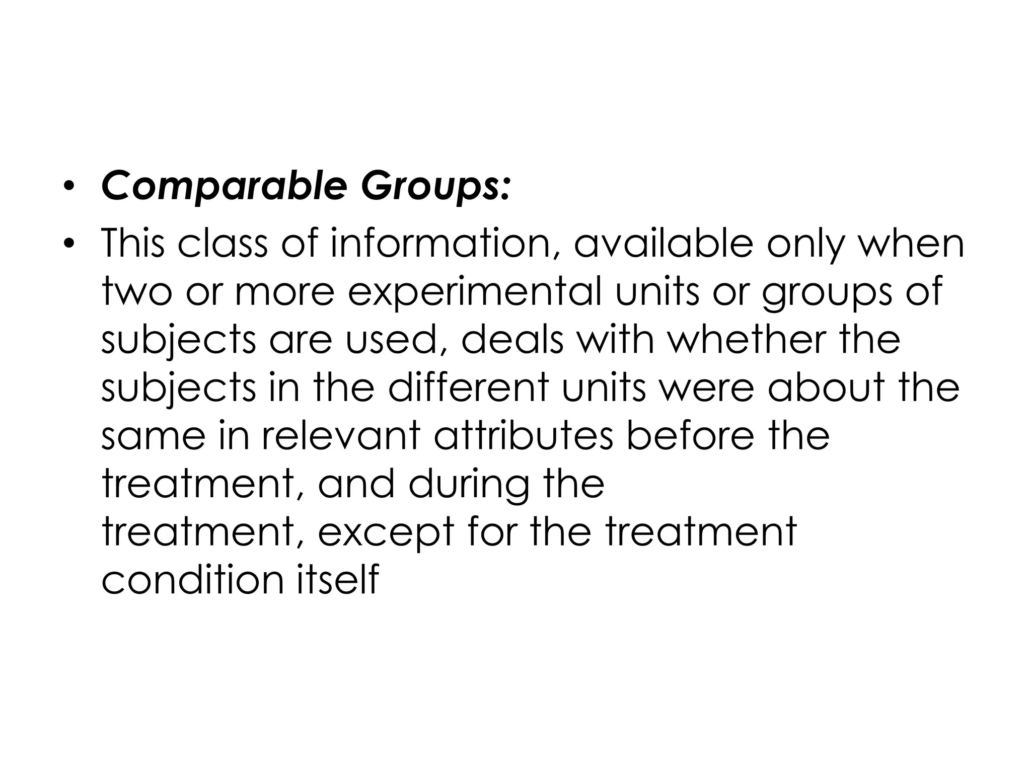 • Comparable Groups:
• This class of information, available only when
  two or more experimental units or groups of
  subjects are used, deals with whether the
  subjects in the different units were about the
  same in relevant attributes before the
  treatment, and during the
  treatment, except for the treatment
  condition itself
 