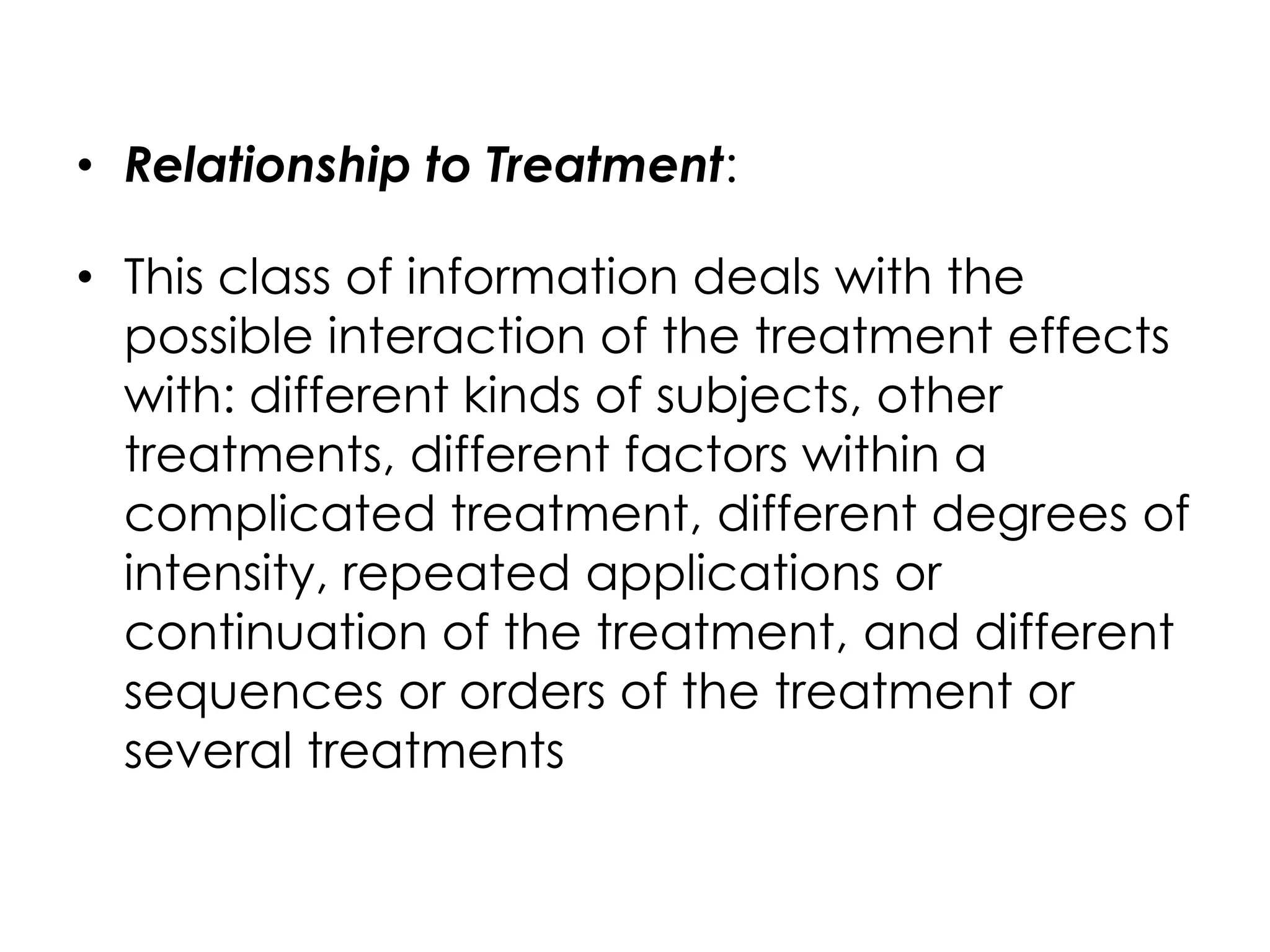 • Relationship to Treatment:

• This class of information deals with the
  possible interaction of the treatment effects
  with: different kinds of subjects, other
  treatments, different factors within a
  complicated treatment, different degrees of
  intensity, repeated applications or
  continuation of the treatment, and different
  sequences or orders of the treatment or
  several treatments
 