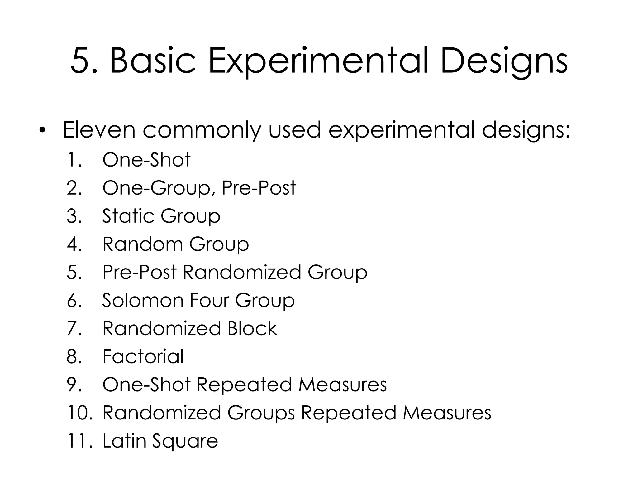 5. Basic Experimental Designs
• Eleven commonly used experimental designs:
  1.    One-Shot
  2.    One-Group, Pre-Post
  3.    Static Group
  4.    Random Group
  5.    Pre-Post Randomized Group
  6.    Solomon Four Group
  7.    Randomized Block
  8.    Factorial
  9.    One-Shot Repeated Measures
  10.   Randomized Groups Repeated Measures
  11.   Latin Square
 