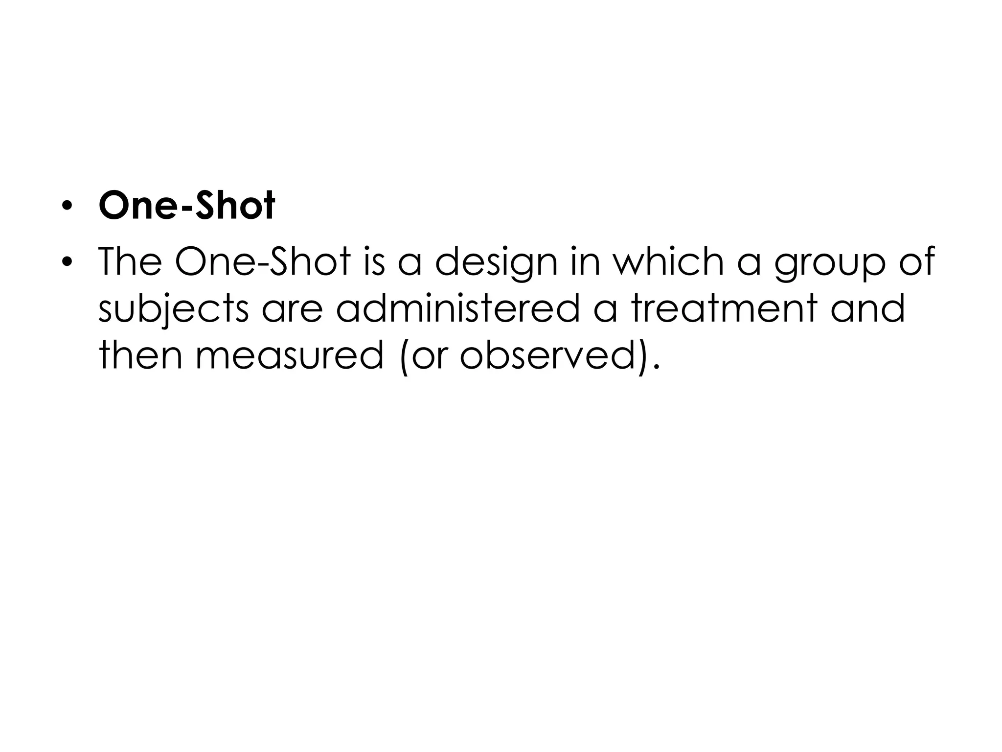 • One-Shot
• The One-Shot is a design in which a group of
  subjects are administered a treatment and
  then measured (or observed).
 