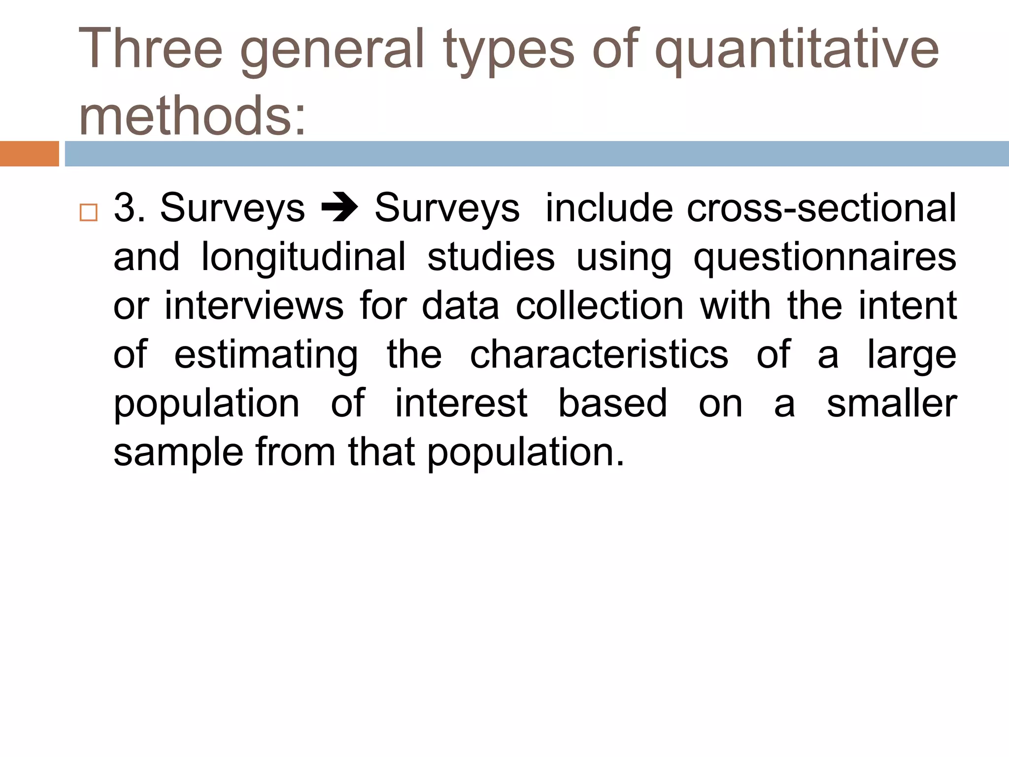 Three general types of quantitative
methods:
   3. Surveys  Surveys include cross-sectional
    and longitudinal studies using questionnaires
    or interviews for data collection with the intent
    of estimating the characteristics of a large
    population of interest based on a smaller
    sample from that population.
 