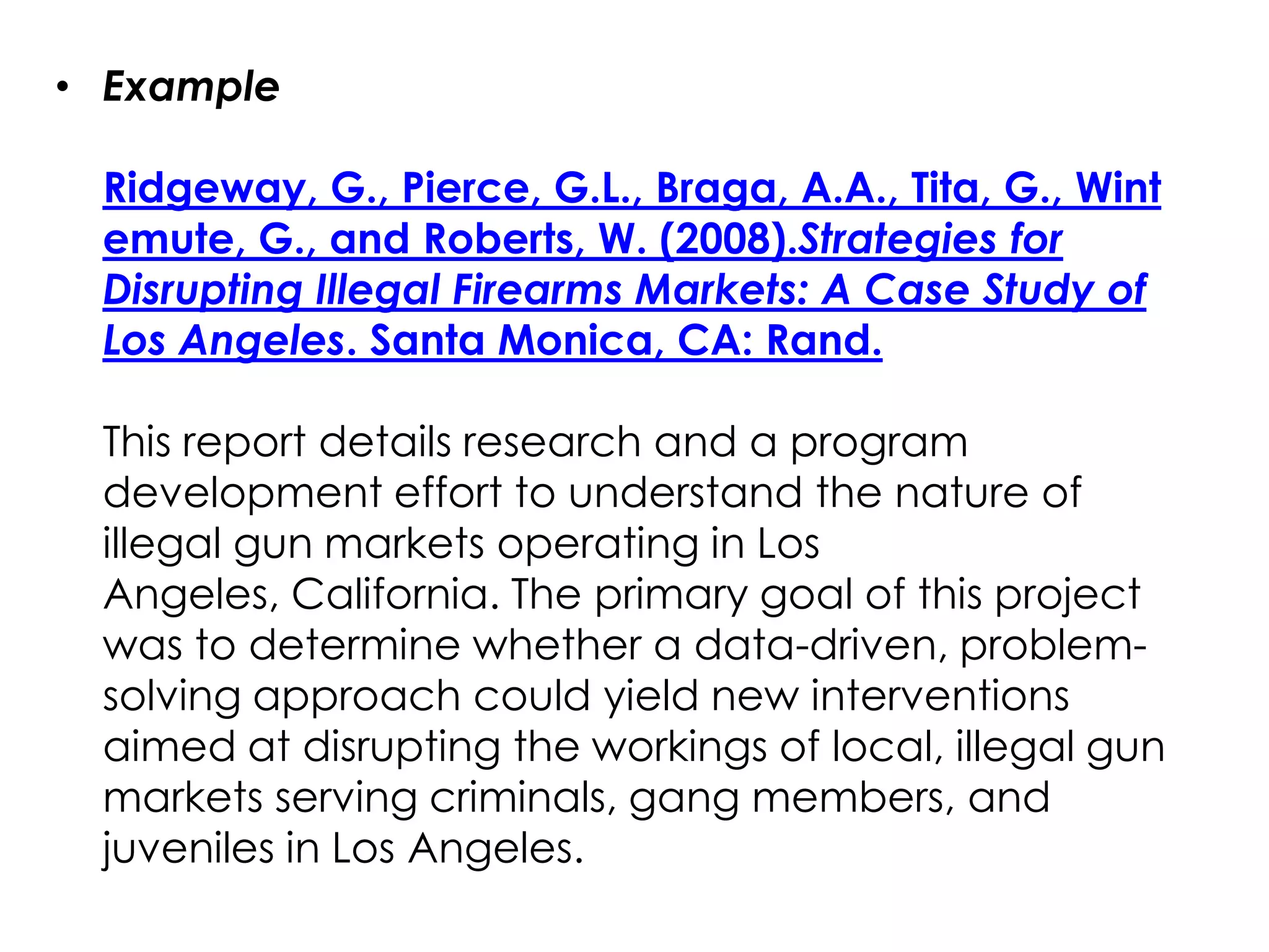 • Example

 Ridgeway, G., Pierce, G.L., Braga, A.A., Tita, G., Wint
 emute, G., and Roberts, W. (2008).Strategies for
 Disrupting Illegal Firearms Markets: A Case Study of
 Los Angeles. Santa Monica, CA: Rand.

 This report details research and a program
 development effort to understand the nature of
 illegal gun markets operating in Los
 Angeles, California. The primary goal of this project
 was to determine whether a data-driven, problem-
 solving approach could yield new interventions
 aimed at disrupting the workings of local, illegal gun
 markets serving criminals, gang members, and
 juveniles in Los Angeles.
 