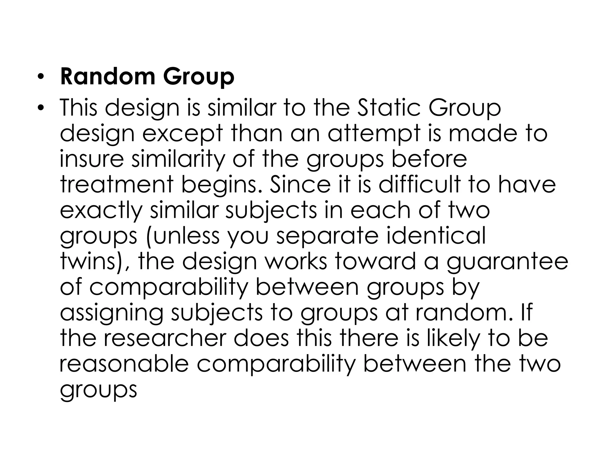• Random Group
• This design is similar to the Static Group
  design except than an attempt is made to
  insure similarity of the groups before
  treatment begins. Since it is difficult to have
  exactly similar subjects in each of two
  groups (unless you separate identical
  twins), the design works toward a guarantee
  of comparability between groups by
  assigning subjects to groups at random. If
  the researcher does this there is likely to be
  reasonable comparability between the two
  groups
 