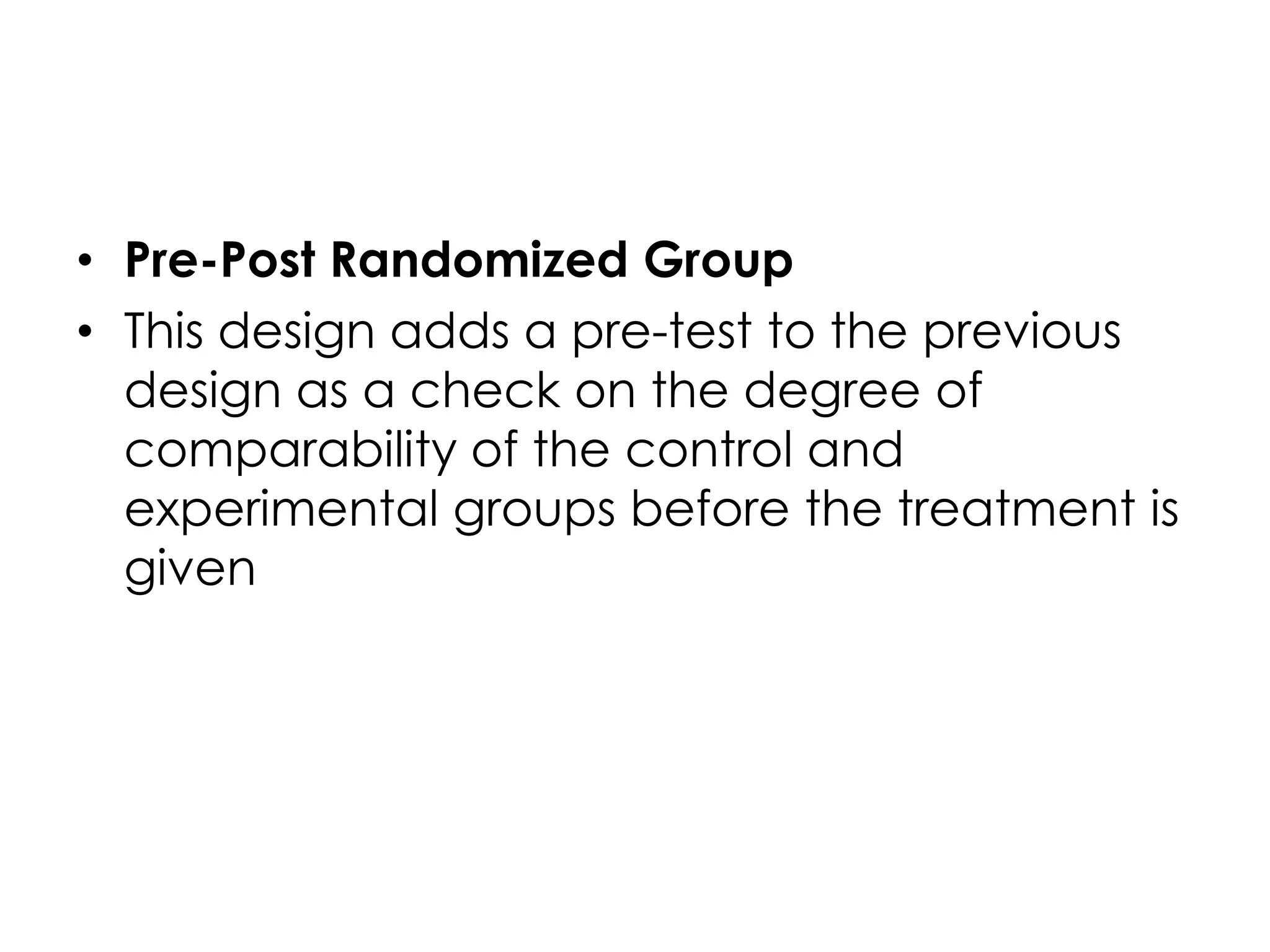 • Pre-Post Randomized Group
• This design adds a pre-test to the previous
  design as a check on the degree of
  comparability of the control and
  experimental groups before the treatment is
  given
 