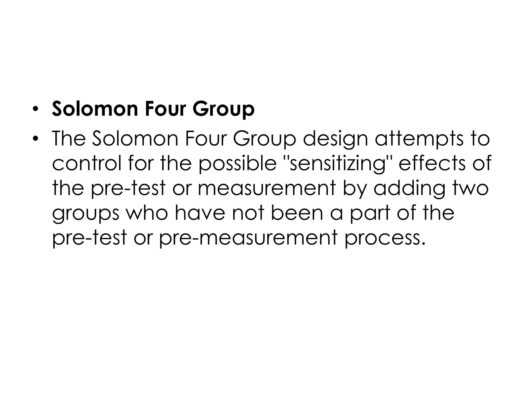 • Solomon Four Group
• The Solomon Four Group design attempts to
  control for the possible "sensitizing" effects of
  the pre-test or measurement by adding two
  groups who have not been a part of the
  pre-test or pre-measurement process.
 