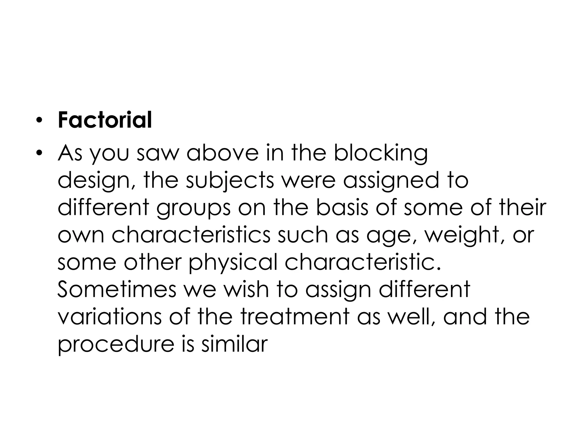 • Factorial
• As you saw above in the blocking
  design, the subjects were assigned to
  different groups on the basis of some of their
  own characteristics such as age, weight, or
  some other physical characteristic.
  Sometimes we wish to assign different
  variations of the treatment as well, and the
  procedure is similar
 