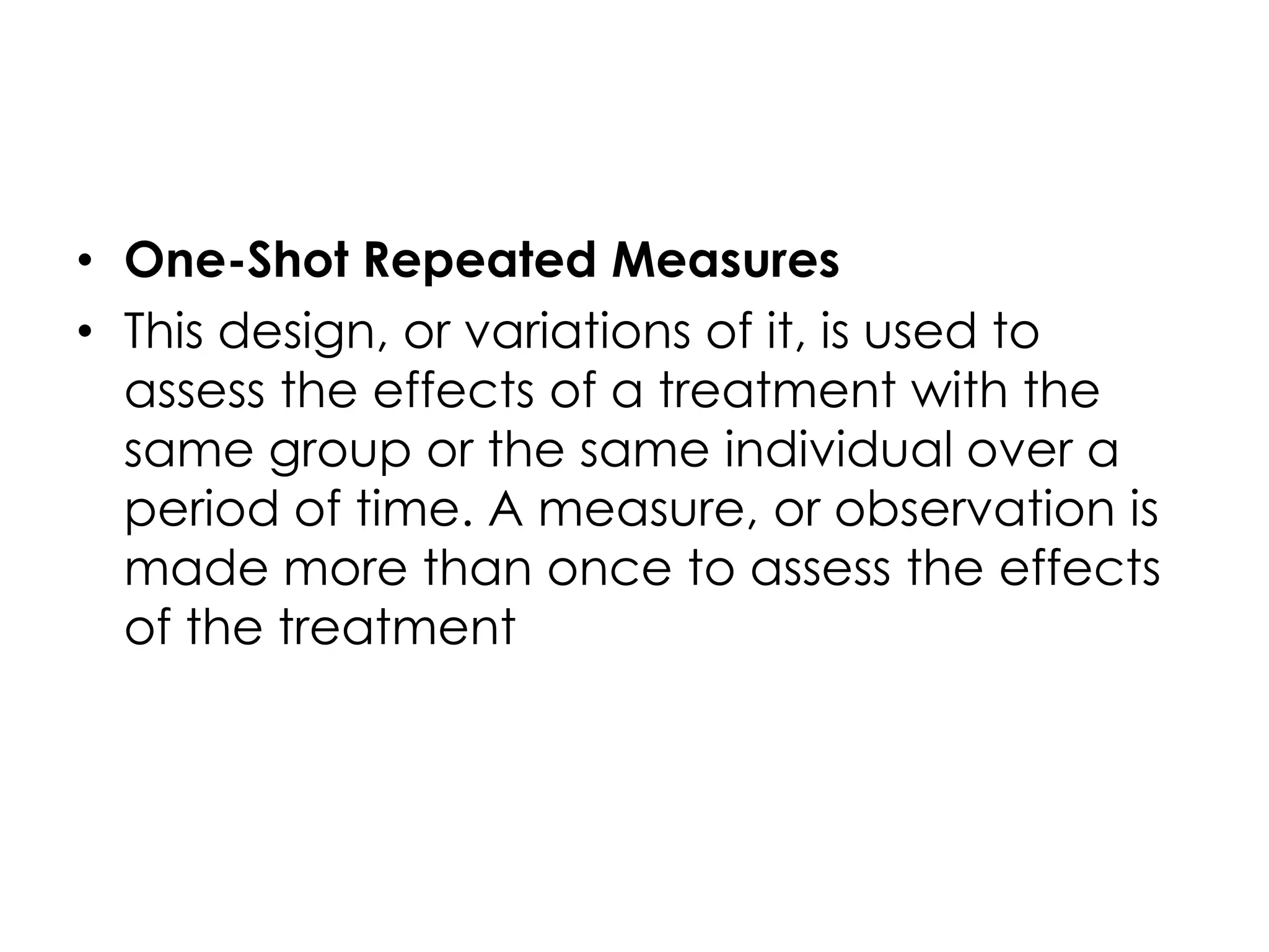 • One-Shot Repeated Measures
• This design, or variations of it, is used to
  assess the effects of a treatment with the
  same group or the same individual over a
  period of time. A measure, or observation is
  made more than once to assess the effects
  of the treatment
 