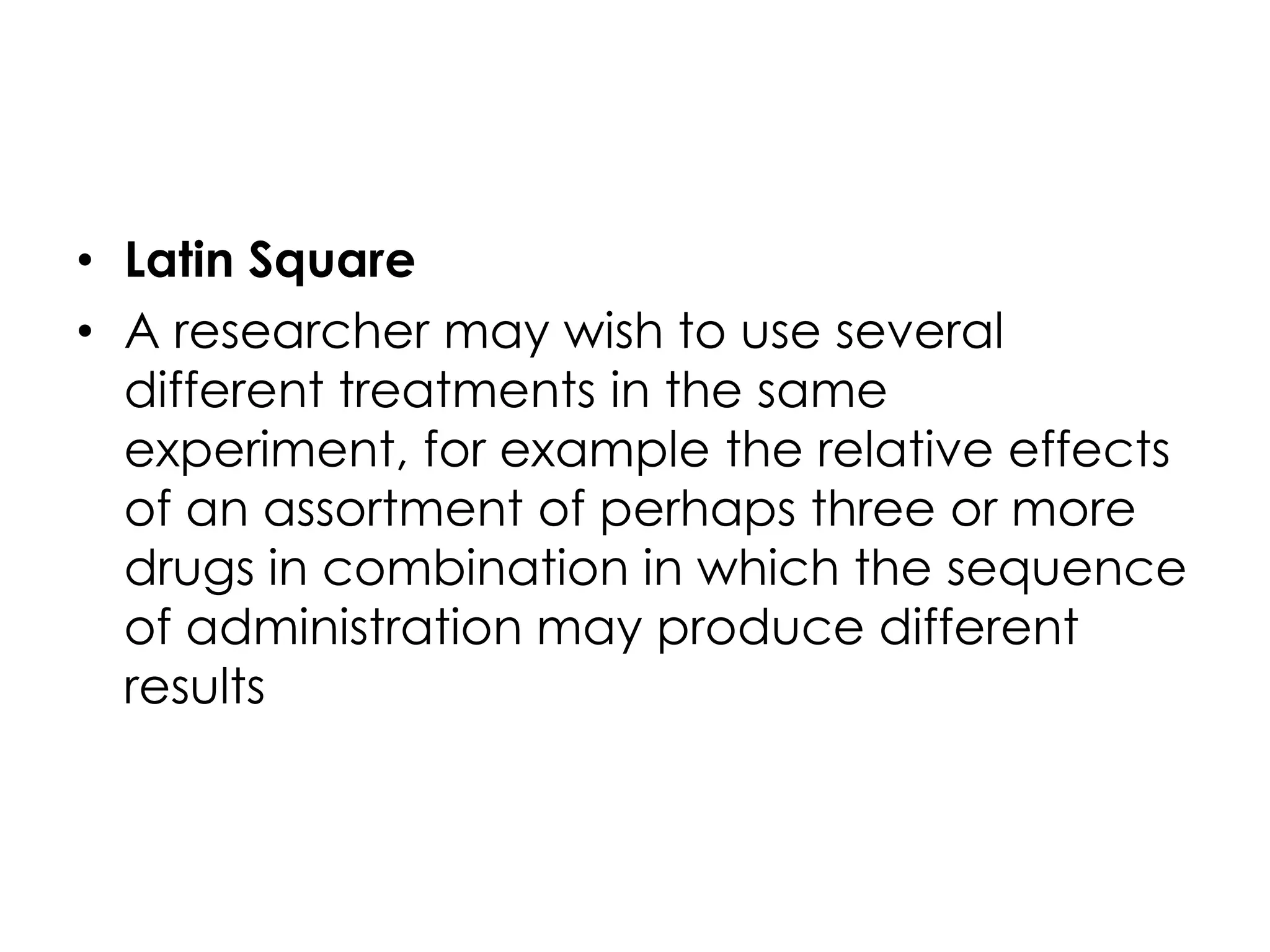 • Latin Square
• A researcher may wish to use several
  different treatments in the same
  experiment, for example the relative effects
  of an assortment of perhaps three or more
  drugs in combination in which the sequence
  of administration may produce different
  results
 