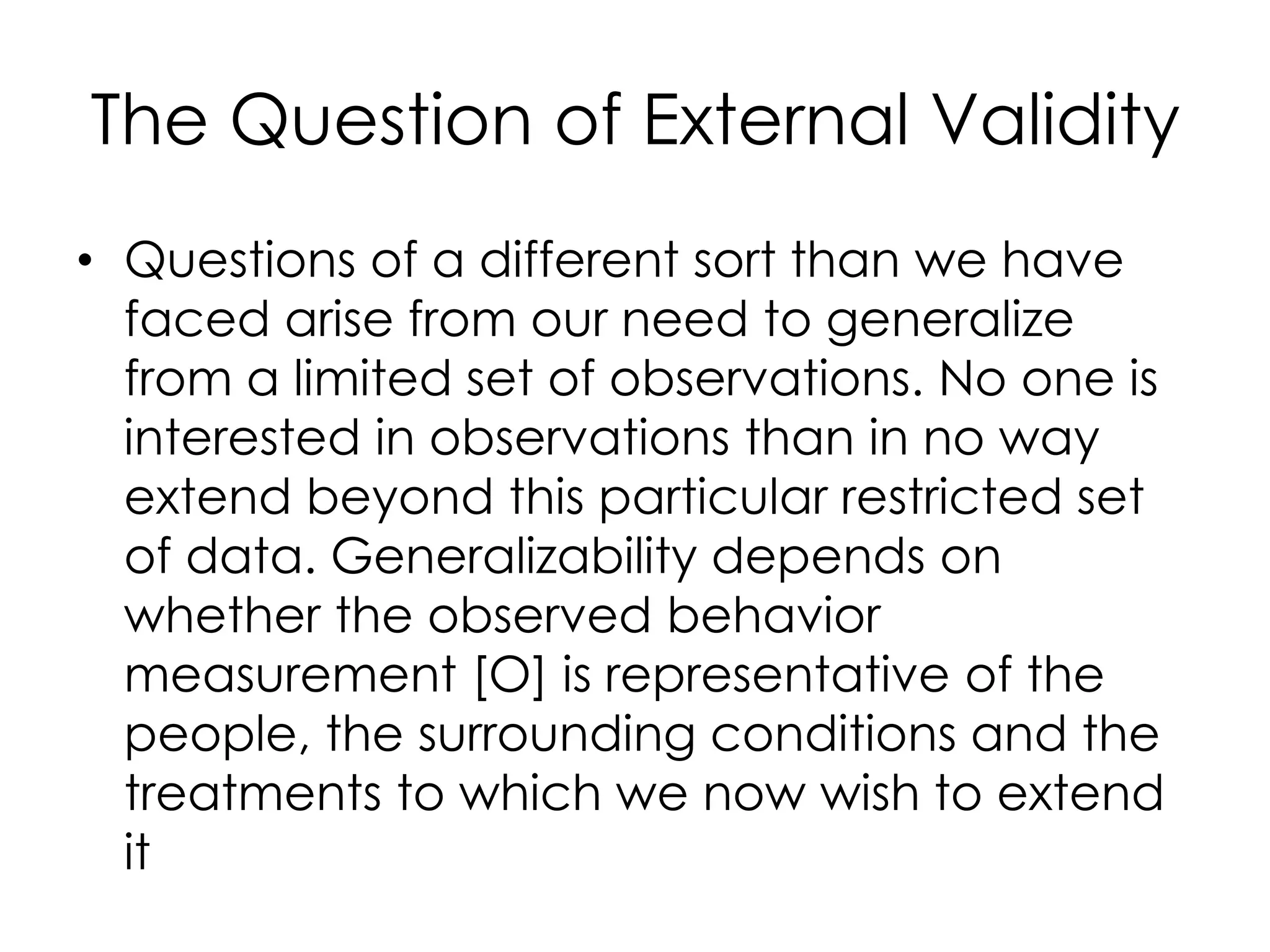 The Question of External Validity
• Questions of a different sort than we have
  faced arise from our need to generalize
  from a limited set of observations. No one is
  interested in observations than in no way
  extend beyond this particular restricted set
  of data. Generalizability depends on
  whether the observed behavior
  measurement [O] is representative of the
  people, the surrounding conditions and the
  treatments to which we now wish to extend
  it
 