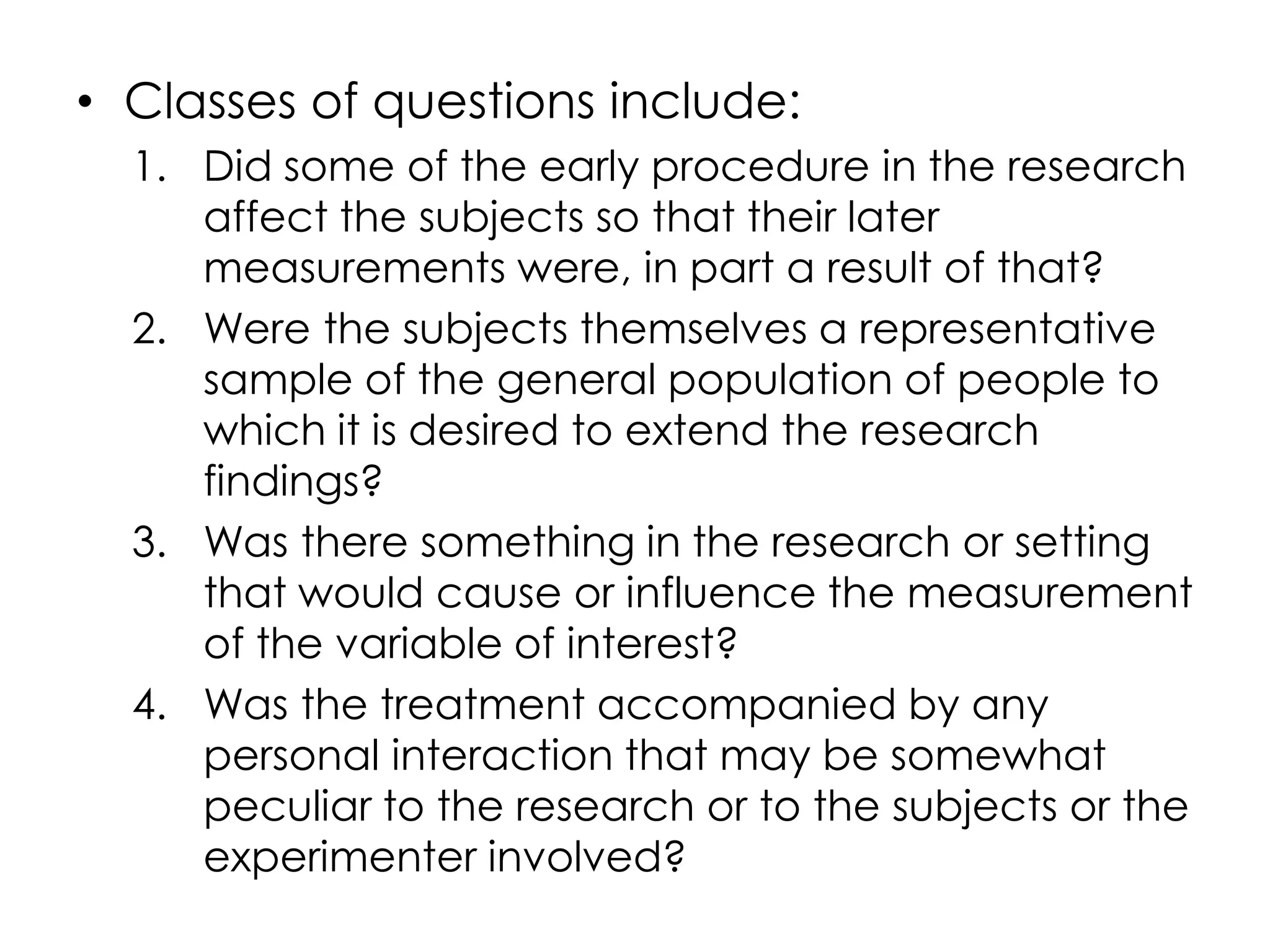 • Classes of questions include:
  1. Did some of the early procedure in the research
     affect the subjects so that their later
     measurements were, in part a result of that?
  2. Were the subjects themselves a representative
     sample of the general population of people to
     which it is desired to extend the research
     findings?
  3. Was there something in the research or setting
     that would cause or influence the measurement
     of the variable of interest?
  4. Was the treatment accompanied by any
     personal interaction that may be somewhat
     peculiar to the research or to the subjects or the
     experimenter involved?
 
