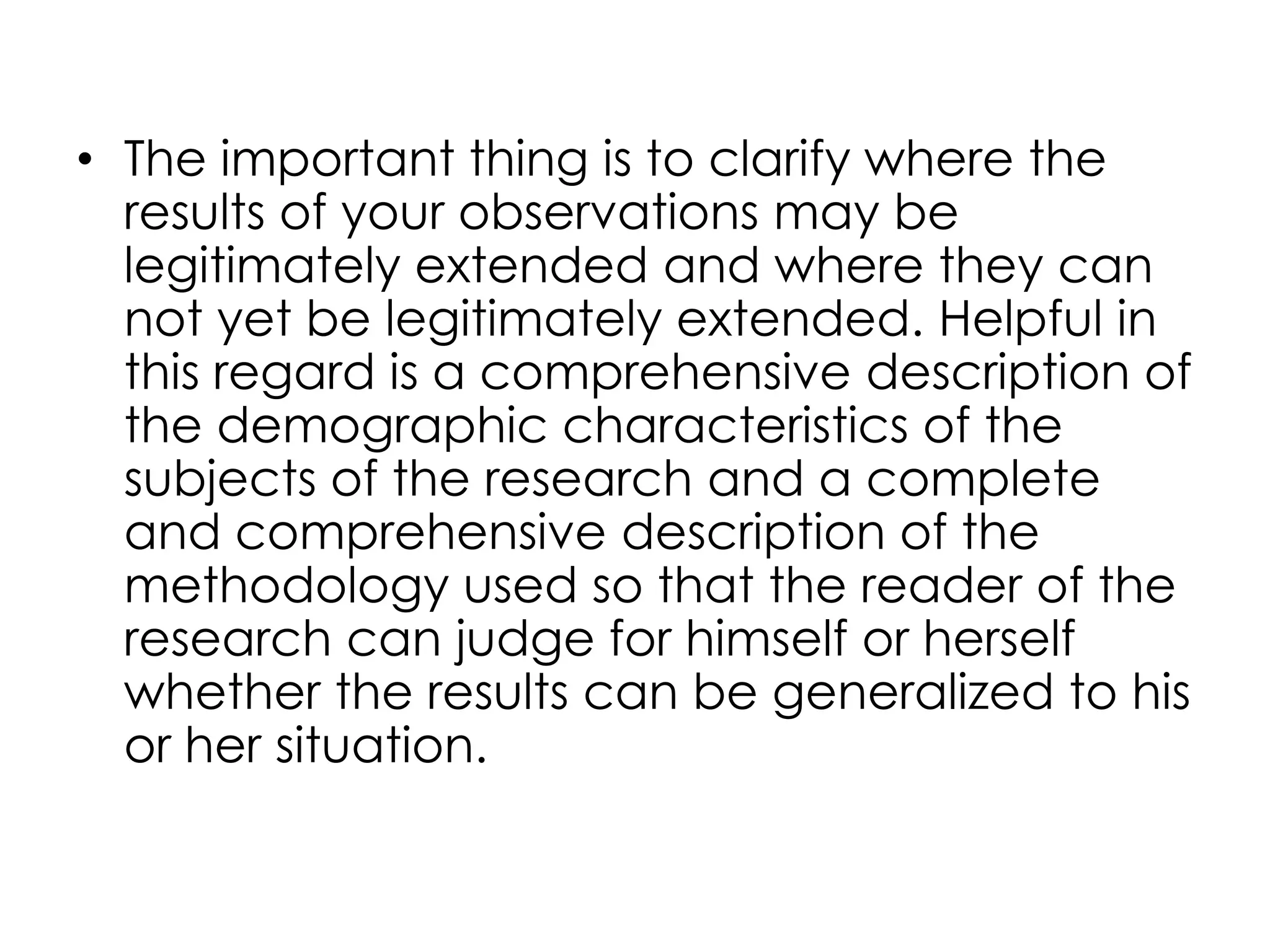 • The important thing is to clarify where the
  results of your observations may be
  legitimately extended and where they can
  not yet be legitimately extended. Helpful in
  this regard is a comprehensive description of
  the demographic characteristics of the
  subjects of the research and a complete
  and comprehensive description of the
  methodology used so that the reader of the
  research can judge for himself or herself
  whether the results can be generalized to his
  or her situation.
 