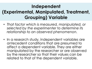 Independent
(Experimental, Manipulated, Treatment,
         Grouping) Variable
• That factor which is measured, manipulated, or
  selected by the experimenter to determine its
  relationship to an observed phenomenon.

• In a research study, independent variables are
  antecedent conditions that are presumed to
  affect a dependent variable. They are either
  manipulated by the researcher or are observed
  by the researcher so that their values can be
  related to that of the dependent variable.
 