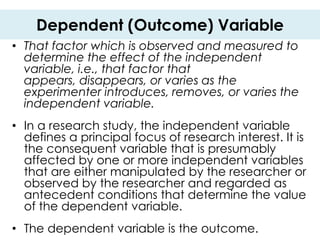 Dependent (Outcome) Variable
• That factor which is observed and measured to
  determine the effect of the independent
  variable, i.e., that factor that
  appears, disappears, or varies as the
  experimenter introduces, removes, or varies the
  independent variable.
• In a research study, the independent variable
  defines a principal focus of research interest. It is
  the consequent variable that is presumably
  affected by one or more independent variables
  that are either manipulated by the researcher or
  observed by the researcher and regarded as
  antecedent conditions that determine the value
  of the dependent variable.
• The dependent variable is the outcome.
 