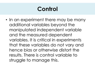 Control
• In an experiment there may be many
  additional variables beyond the
  manipulated independent variable
  and the measured dependent
  variables. It is critical in experiments
  that these variables do not vary and
  hence bias or otherwise distort the
  results. There is control variable to
  struggle to manage this.
 