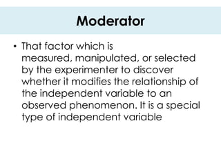 Moderator
• That factor which is
  measured, manipulated, or selected
  by the experimenter to discover
  whether it modifies the relationship of
  the independent variable to an
  observed phenomenon. It is a special
  type of independent variable
 