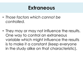 Extraneous
• Those factors which cannot be
  controlled.

• They may or may not influence the results.
  One way to control an extraneous
  variable which might influence the results
  is to make it a constant (keep everyone
  in the study alike on that characteristic).
 