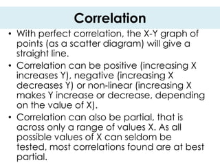 Correlation
• With perfect correlation, the X-Y graph of
  points (as a scatter diagram) will give a
  straight line.
• Correlation can be positive (increasing X
  increases Y), negative (increasing X
  decreases Y) or non-linear (increasing X
  makes Y increase or decrease, depending
  on the value of X).
• Correlation can also be partial, that is
  across only a range of values X. As all
  possible values of X can seldom be
  tested, most correlations found are at best
  partial.
 