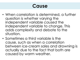Cause
• When correlation is determined, a further
  question is whether varying the
  independent variable caused the
  independent variable to change. This
  adds complexity and debate to the
  situation.
• Sometimes a third variable is the
  cause, such as when a correlation
  between ice-cream sales and drowning is
  actually due to the fact that both are
  caused by warm weather.
 