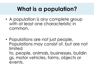 What is a population?
• A population is any complete group
  with at least one characteristic in
  common.

• Populations are not just people.
  Populations may consist of, but are not
  limited
  to, people, animals, businesses, buildin
  gs, motor vehicles, farms, objects or
  events.
 
