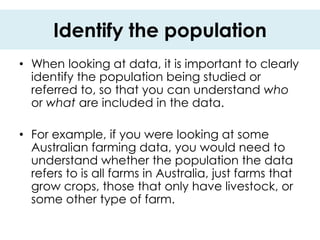 Identify the population
• When looking at data, it is important to clearly
  identify the population being studied or
  referred to, so that you can understand who
  or what are included in the data.

• For example, if you were looking at some
  Australian farming data, you would need to
  understand whether the population the data
  refers to is all farms in Australia, just farms that
  grow crops, those that only have livestock, or
  some other type of farm.
 