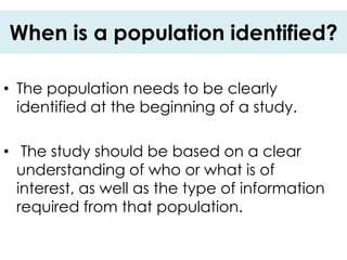 When is a population identified?

• The population needs to be clearly
  identified at the beginning of a study.

• The study should be based on a clear
  understanding of who or what is of
  interest, as well as the type of information
  required from that population.
 