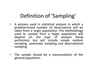 Definition of 'Sampling'
•   A process used in statistical analysis in which a
    predetermined number of observations will be
    taken from a larger population. The methodology
    used to sample from a larger population will
    depend on the type of analysis being
    performed, but will include simple random
    sampling, systematic sampling and observational
    sampling.

•   The sample should be a representation of the
    general population.
 