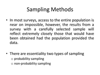 Sampling Methods
• In most surveys, access to the entire population is
  near on impossible, however, the results from a
  survey with a carefully selected sample will
  reflect extremely closely those that would have
  been obtained had the population provided the
  data.

• There are essentiality two types of sampling
   o probability sampling
   o non-probability sampling
 