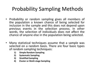 Probability Sampling Methods
• Probability or random sampling gives all members of
  the population a known chance of being selected for
  inclusion in the sample and this does not depend upon
  previous events in the selection process. In other
  words, the selection of individuals does not affect the
  chance of anyone else in the population being selected.

• Many statistical techniques assume that a sample was
  selected on a random basis. There are four basic types
  of random sampling techniques:
      1)   Simple Random Sampling
      2)   Systematic Sampling
      3)   Stratified Sampling
      4)   Cluster or Multi-stage Sampling
 