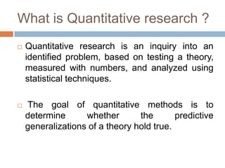 What is Quantitative research ?
   Quantitative research is an inquiry into an
    identified problem, based on testing a theory,
    measured with numbers, and analyzed using
    statistical techniques.

   The goal of quantitative methods is to
    determine      whether       the       predictive
    generalizations of a theory hold true.
 