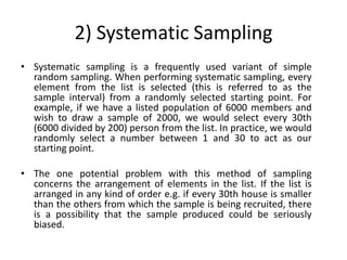 2) Systematic Sampling
• Systematic sampling is a frequently used variant of simple
  random sampling. When performing systematic sampling, every
  element from the list is selected (this is referred to as the
  sample interval) from a randomly selected starting point. For
  example, if we have a listed population of 6000 members and
  wish to draw a sample of 2000, we would select every 30th
  (6000 divided by 200) person from the list. In practice, we would
  randomly select a number between 1 and 30 to act as our
  starting point.

• The one potential problem with this method of sampling
  concerns the arrangement of elements in the list. If the list is
  arranged in any kind of order e.g. if every 30th house is smaller
  than the others from which the sample is being recruited, there
  is a possibility that the sample produced could be seriously
  biased.
 