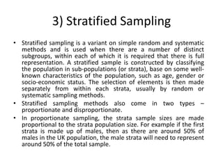 3) Stratified Sampling
• Stratified sampling is a variant on simple random and systematic
  methods and is used when there are a number of distinct
  subgroups, within each of which it is required that there is full
  representation. A stratified sample is constructed by classifying
  the population in sub-populations (or strata), base on some well-
  known characteristics of the population, such as age, gender or
  socio-economic status. The selection of elements is then made
  separately from within each strata, usually by random or
  systematic sampling methods.
• Stratified sampling methods also come in two types –
  proportionate and disproportionate.
• In proportionate sampling, the strata sample sizes are made
  proportional to the strata population size. For example if the first
  strata is made up of males, then as there are around 50% of
  males in the UK population, the male strata will need to represent
  around 50% of the total sample.
 