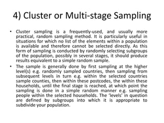 4) Cluster or Multi-stage Sampling
• Cluster sampling is a frequently-used, and usually more
  practical, random sampling method. It is particularly useful in
  situations for which no list of the elements within a population
  is available and therefore cannot be selected directly. As this
  form of sampling is conducted by randomly selecting subgroups
  of the population, possibly in several stages, it should produce
  results equivalent to a simple random sample.
• The sample is generally done by first sampling at the higher
  level(s) e.g. randomly sampled countries, then sampling from
  subsequent levels in turn e.g. within the selected countries
  sample counties, then within these postcodes, the within these
  households, until the final stage is reached, at which point the
  sampling is done in a simple random manner e.g. sampling
  people within the selected households. The ‘levels’ in question
  are defined by subgroups into which it is appropriate to
  subdivide your population.
 
