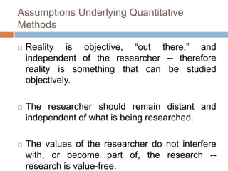 Assumptions Underlying Quantitative
Methods

   Reality is objective, “out there,” and
    independent of the researcher -- therefore
    reality is something that can be studied
    objectively.

   The researcher should remain distant and
    independent of what is being researched.

   The values of the researcher do not interfere
    with, or become part of, the research --
    research is value-free.
 