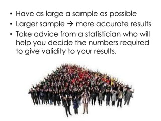 • Have as large a sample as possible
• Larger sample  more accurate results
• Take advice from a statistician who will
  help you decide the numbers required
  to give validity to your results.
 