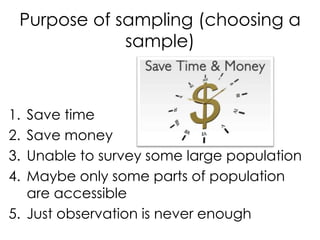 Purpose of sampling (choosing a
             sample)



1. Save time
2. Save money
3. Unable to survey some large population
4. Maybe only some parts of population
   are accessible
5. Just observation is never enough
 