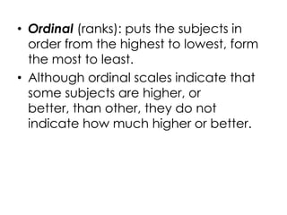 • Ordinal (ranks): puts the subjects in
  order from the highest to lowest, form
  the most to least.
• Although ordinal scales indicate that
  some subjects are higher, or
  better, than other, they do not
  indicate how much higher or better.
 
