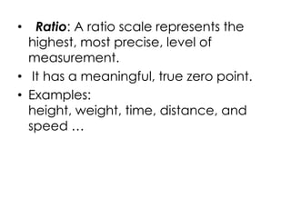 •  Ratio: A ratio scale represents the
  highest, most precise, level of
  measurement.
• It has a meaningful, true zero point.
• Examples:
  height, weight, time, distance, and
  speed …
 